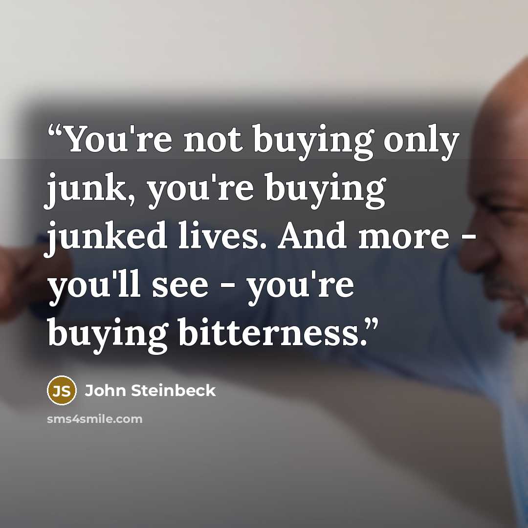 “You're not buying only junk, you're buying junked lives. And more - you'll see - you're buying bitterness.” quote by John Steinbeck