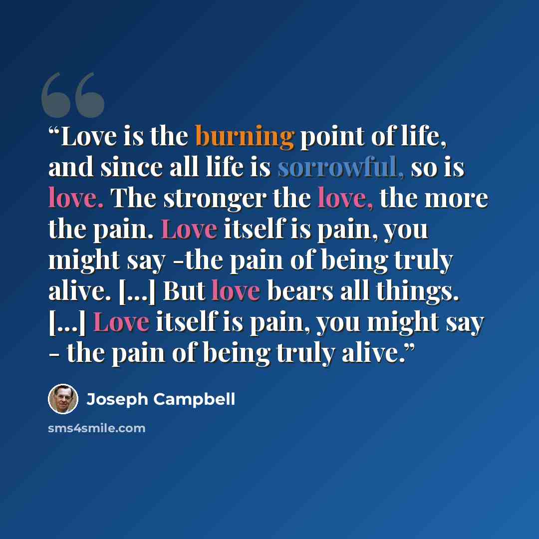 “Love is the burning point of life, and since all life is sorrowful, so is love. The stronger the love, the more the pain. Love itself is pain, you might say -the pain of being truly alive. [...] But love bears all things. [...] Love itself is pain, you might say - the pain of being truly alive.” quote by Joseph Campbell