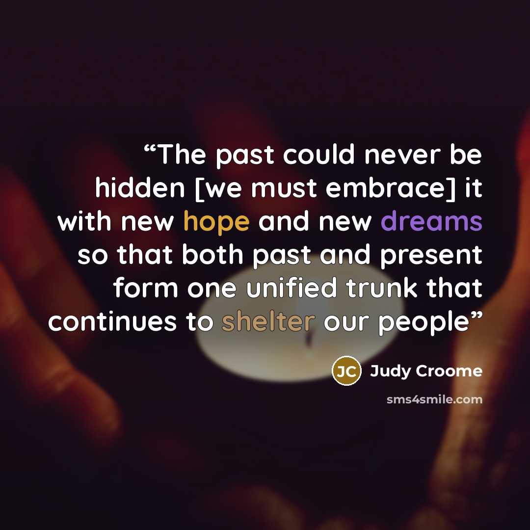 “The past could never be hidden [we must embrace] it with new hope and new dreams so that both past and present form one unified trunk that continues to shelter our people” quote by Judy Croome