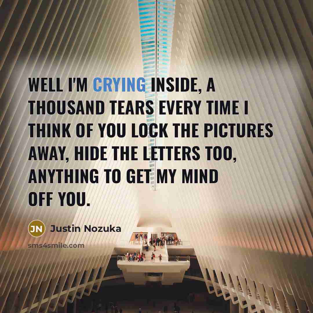 “Well I'm crying inside, A thousand tears every time I think of you Lock the pictures away, Hide the letters too, Anything to get my mind off you.” quote by Justin Nozuka