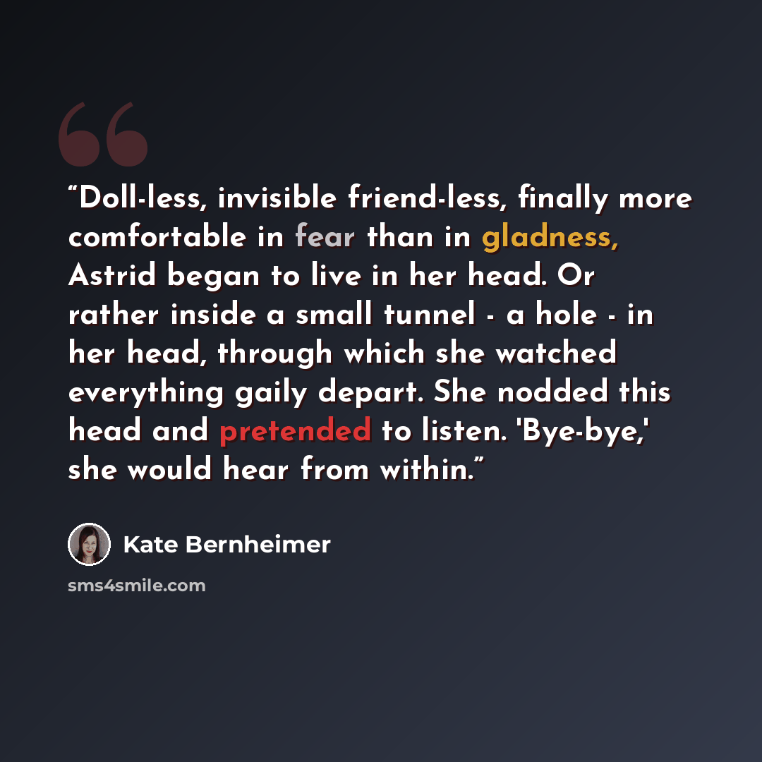 “Doll-less, invisible friend-less, finally more comfortable in fear than in gladness, Astrid began to live in her head. Or rather inside a small tunnel - a hole - in her head, through which she watched everything gaily depart. She nodded this head and pretended to listen. 'Bye-bye,' she would hear…” quote by Kate Bernheimer