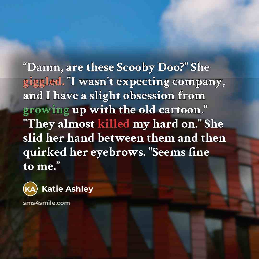 “Damn, are these Scooby Doo?" She giggled. "I wasn't expecting company, and I have a slight obsession from growing up with the old cartoon." "They almost killed my hard on." She slid her hand between them and then quirked her eyebrows. "Seems fine to me.” quote by Katie Ashley