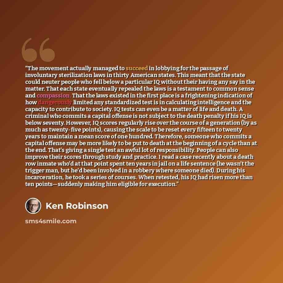 “The movement actually managed to succeed in lobbying for the passage of involuntary sterilization laws in thirty American states. This meant that the state could neuter people who fell below a particular IQ without their having any say in the matter. That each state eventually repealed the laws is…” quote by Ken Robinson