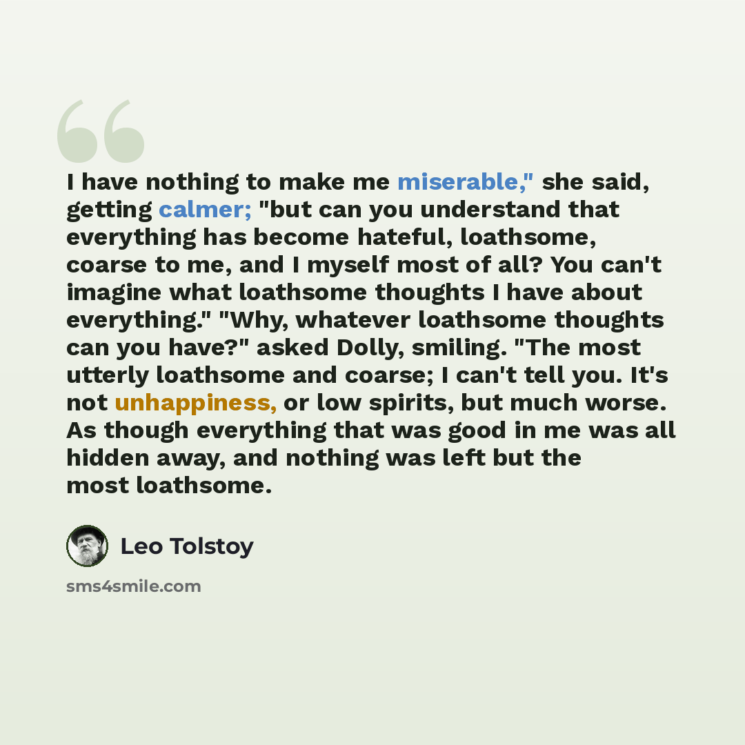 “I have nothing to make me miserable," she said, getting calmer; "but can you understand that everything has become hateful, loathsome, coarse to me, and I myself most of all? You can't imagine what loathsome thoughts I have about everything." "Why, whatever loathsome thoughts can you have?" asked…” quote by Leo Tolstoy