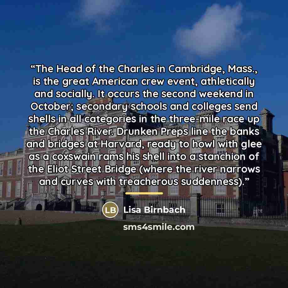 “The Head of the Charles in Cambridge, Mass., is the great American crew event, athletically and socially. It occurs the second weekend in October; secondary schools and colleges send shells in all categories in the three-mile race up the Charles River. Drunken Preps line the banks and bridges at…” quote by Lisa Birnbach