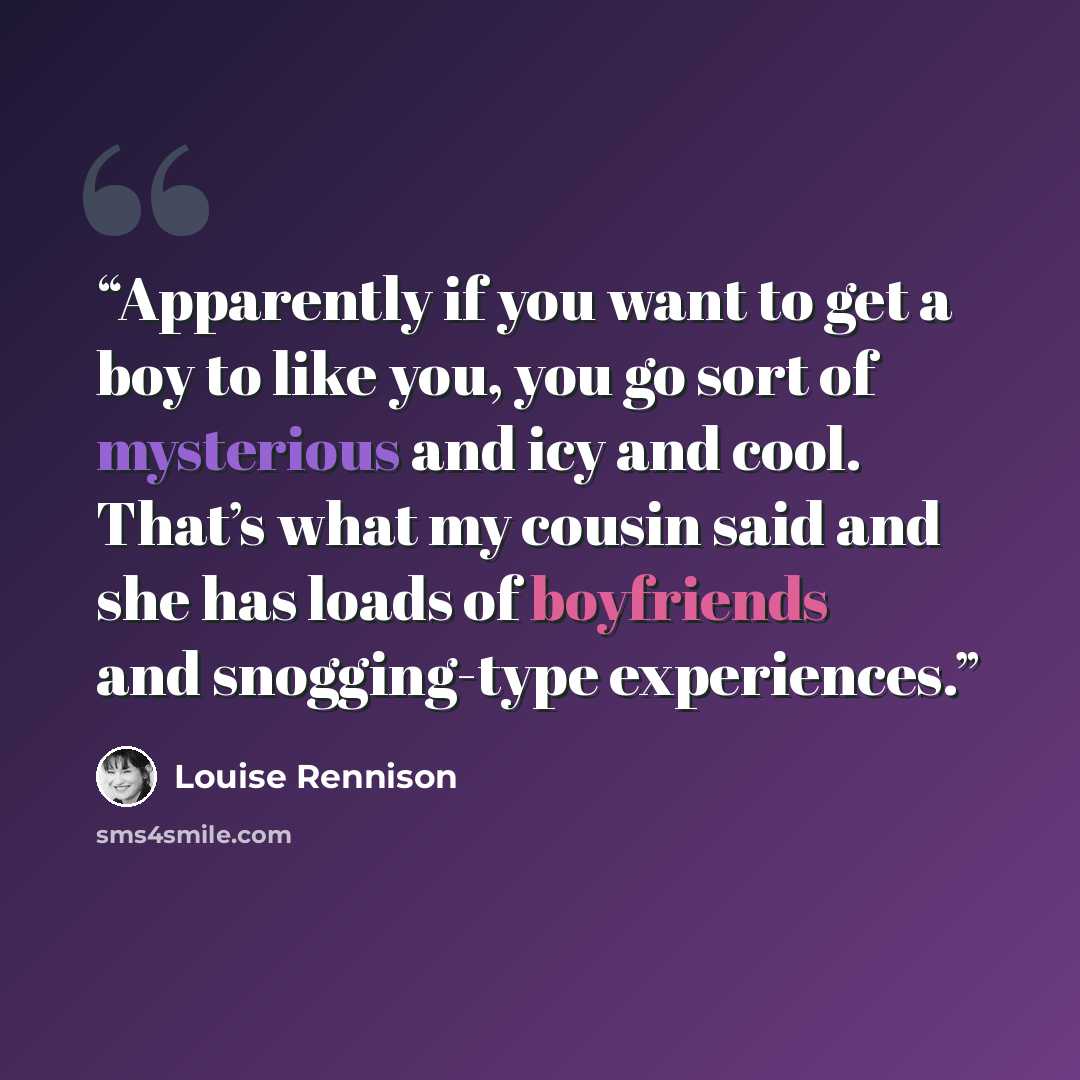 “Apparently if you want to get a boy to like you, you go sort of mysterious and icy and cool. That’s what my cousin said and she has loads of boyfriends and snogging-type experiences.” quote by Louise Rennison