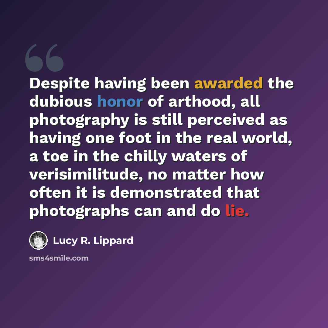 “Despite having been awarded the dubious honor of arthood, all photography is still perceived as having one foot in the real world, a toe in the chilly waters of verisimilitude, no matter how often it is demonstrated that photographs can and do lie.” quote by Lucy R. Lippard