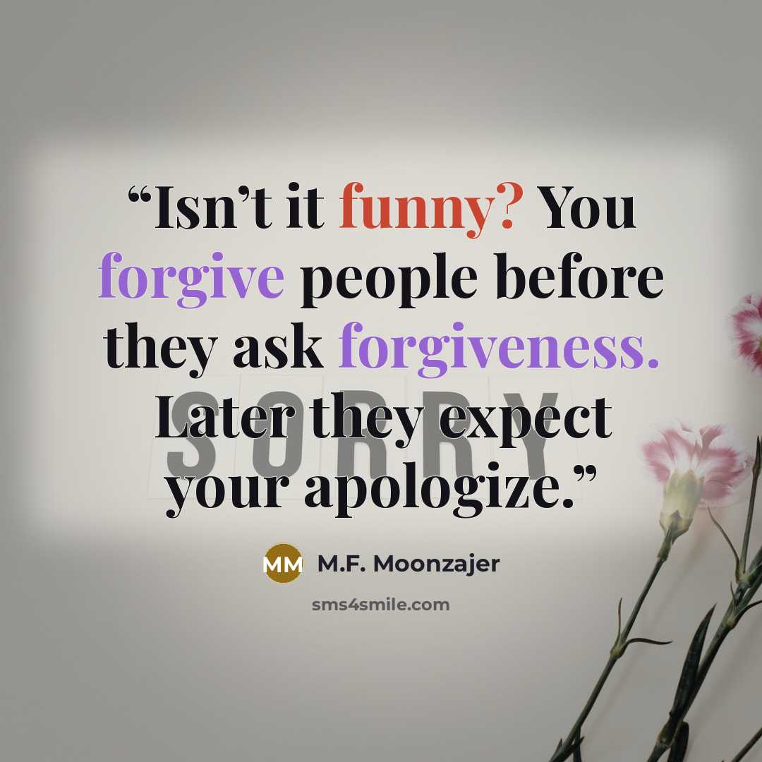 “Isn’t it funny? You forgive people before they ask forgiveness. Later they expect your apologize.” quote by M.F. Moonzajer