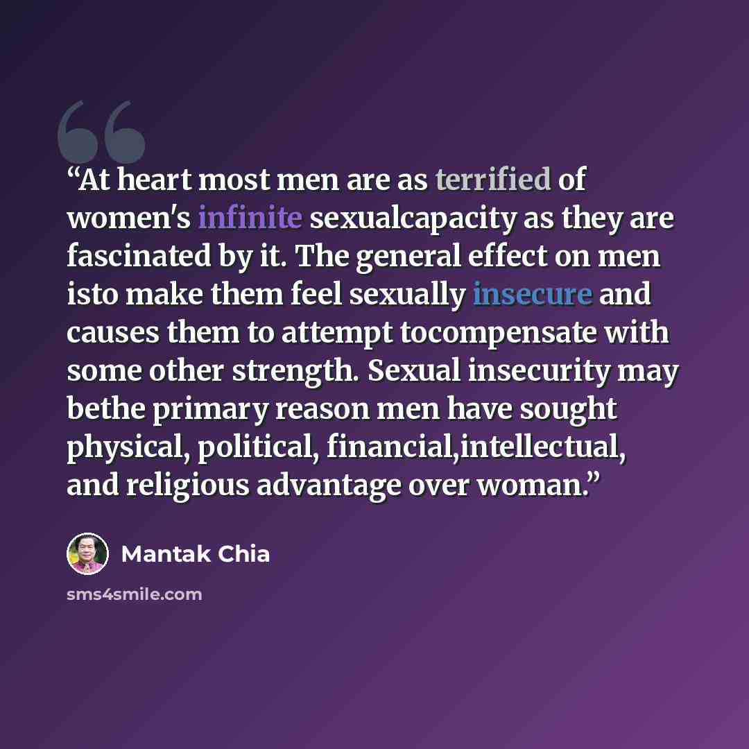 “At heart most men are as terrified of women's infinite sexualcapacity as they are fascinated by it. The general effect on men isto make them feel sexually insecure and causes them to attempt tocompensate with some other strength. Sexual insecurity may bethe primary reason men have sought physical…” quote by Mantak Chia