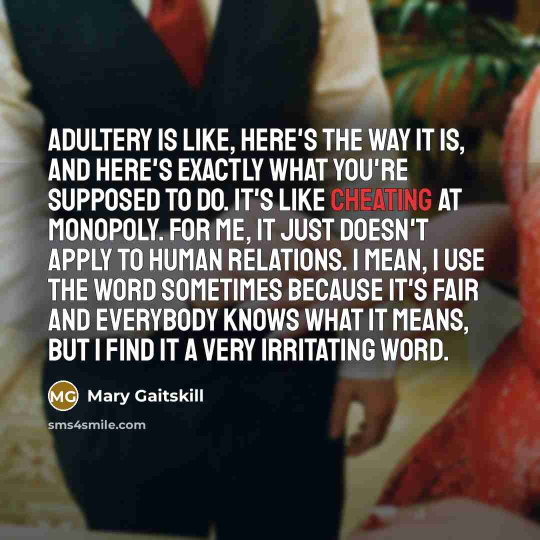 “Adultery is like, here's the way it is, and here's exactly what you're supposed to do. It's like cheating at Monopoly. For me, it just doesn't apply to human relations. I mean, I use the word sometimes because it's fair and everybody knows what it means, but I find it a very irritating word.” quote by Mary Gaitskill