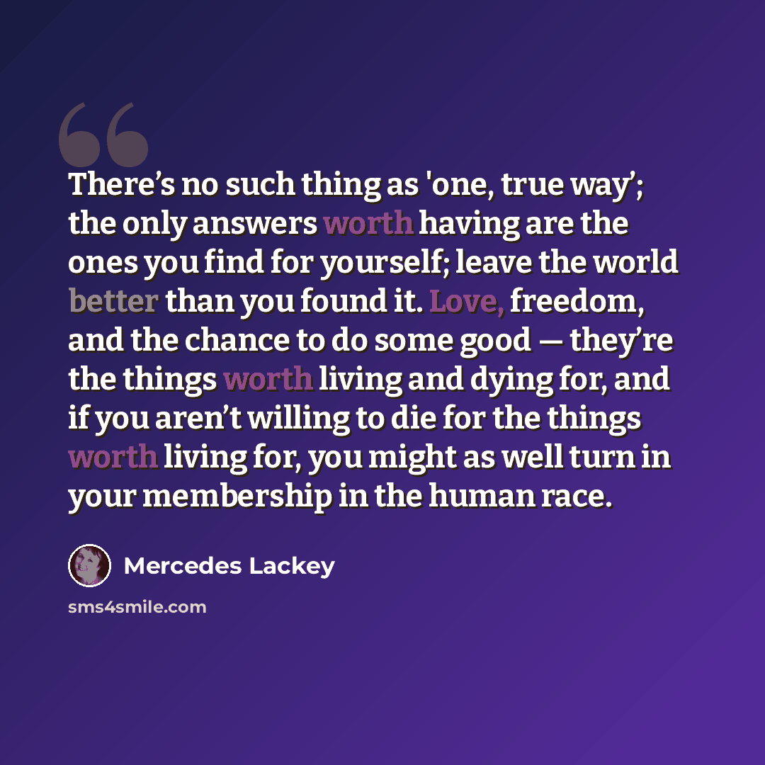 “There’s no such thing as 'one, true way’; the only answers worth having are the ones you find for yourself; leave the world better than you found it. Love, freedom, and the chance to do some good — they’re the things worth living and dying for, and if you aren’t willing to die for the things worth…” quote by Mercedes Lackey