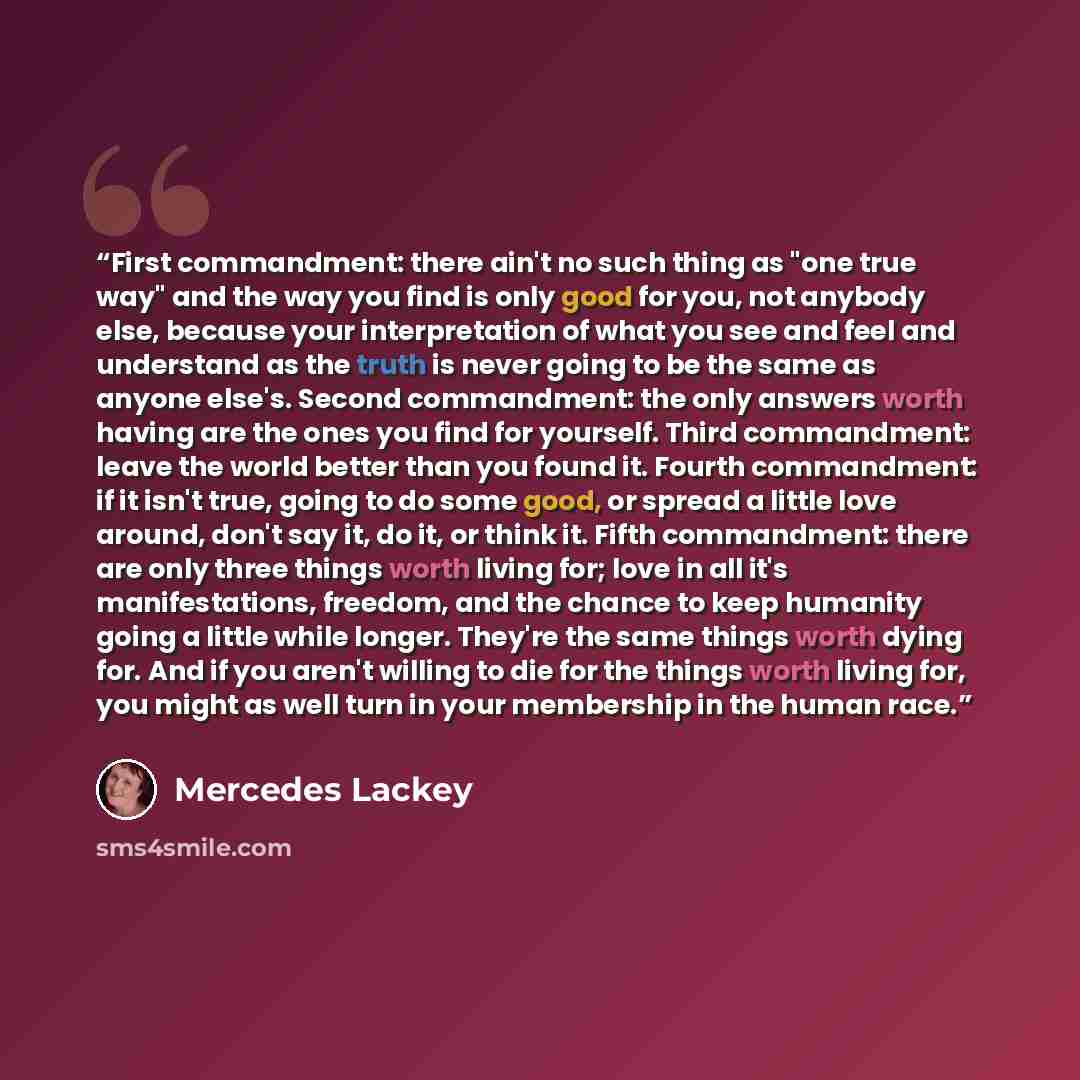 “First commandment: there ain't no such thing as "one true way" and the way you find is only good for you, not anybody else, because your interpretation of what you see and feel and understand as the truth is never going to be the same as anyone else's. Second commandment: the only answers worth…” quote by Mercedes Lackey