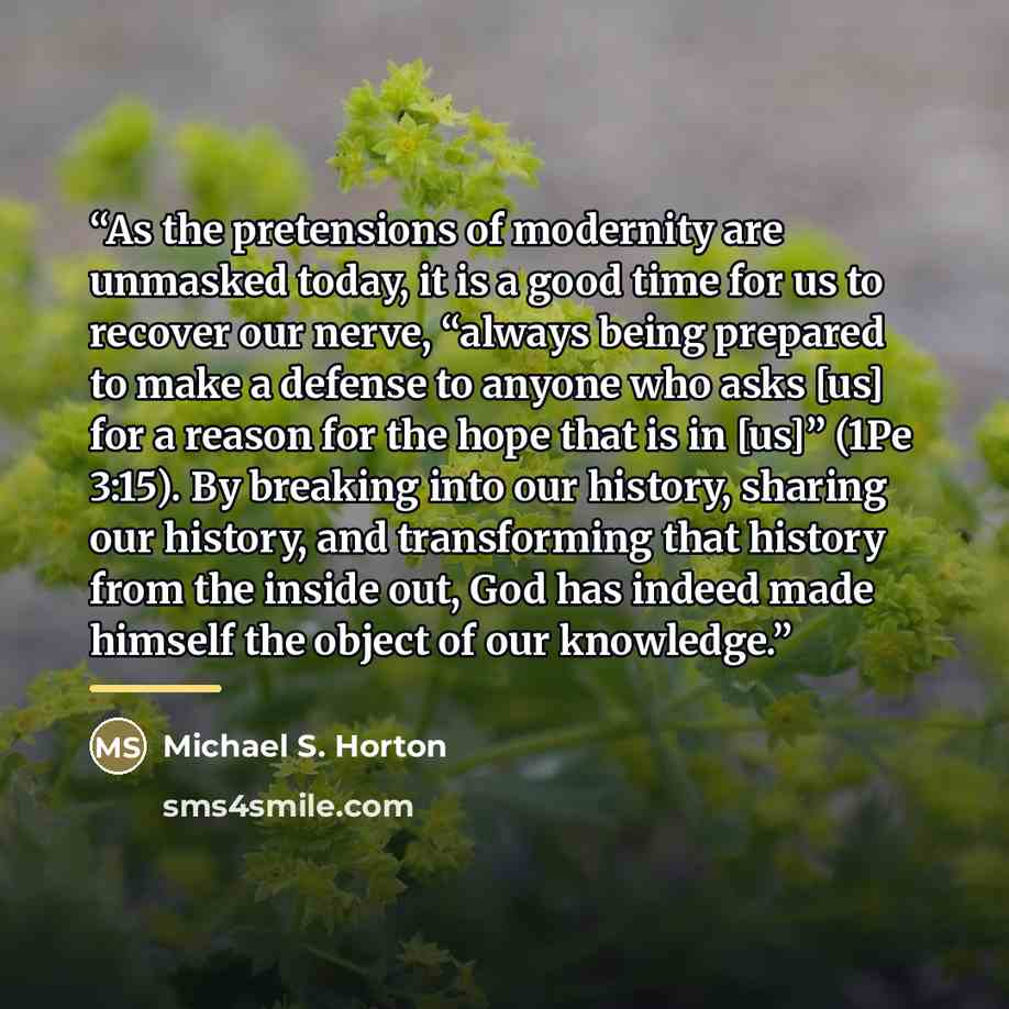 “As the pretensions of modernity are unmasked today, it is a good time for us to recover our nerve, “always being prepared to make a defense to anyone who asks [us] for a reason for the hope that is in [us]” (1Pe 3:15). By breaking into our history, sharing our history, and transforming that…” quote by Michael S. Horton