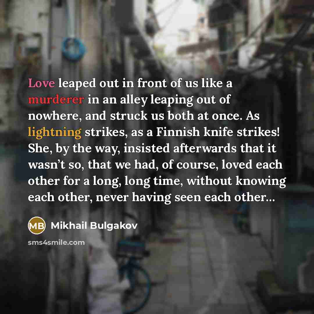 “Love leaped out in front of us like a murderer in an alley leaping out of nowhere, and struck us both at once. As lightning strikes, as a Finnish knife strikes! She, by the way, insisted afterwards that it wasn’t so, that we had, of course, loved each other for a long, long time, without knowing…” quote by Mikhail Bulgakov