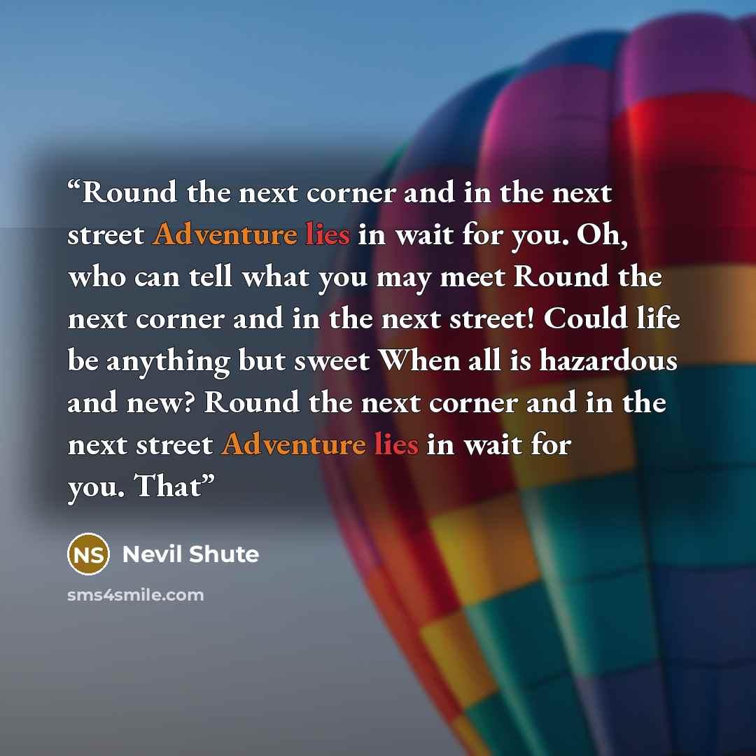 “Round the next corner and in the next street Adventure lies in wait for you. Oh, who can tell what you may meet Round the next corner and in the next street! Could life be anything but sweet When all is hazardous and new? Round the next corner and in the next street Adventure lies in wait for you…” quote by Nevil Shute