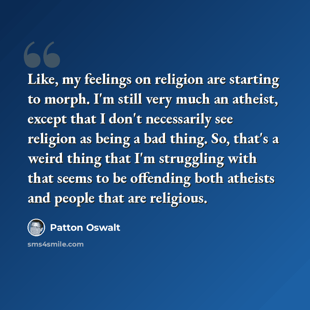 “Like, my feelings on religion are starting to morph. I'm still very much an atheist, except that I don't necessarily see religion as being a bad thing. So, that's a weird thing that I'm struggling with that seems to be offending both atheists and people that are religious.” quote by Patton Oswalt