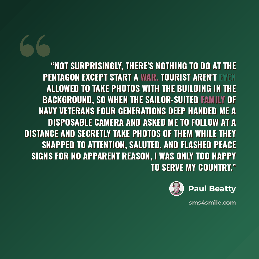 “Not surprisingly, there's nothing to do at the Pentagon except start a war. Tourist aren't even allowed to take photos with the building in the background, so when the sailor-suited family of Navy veterans four generations deep handed me a disposable camera and asked me to follow at a distance and…” quote by Paul Beatty