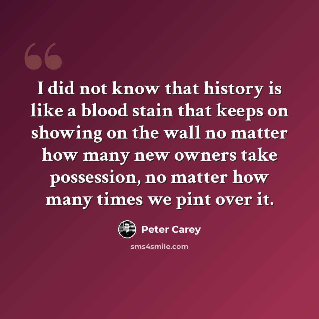 “I did not know that history is like a blood stain that keeps on showing on the wall no matter how many new owners take possession, no matter how many times we pint over it.” quote by Peter Carey