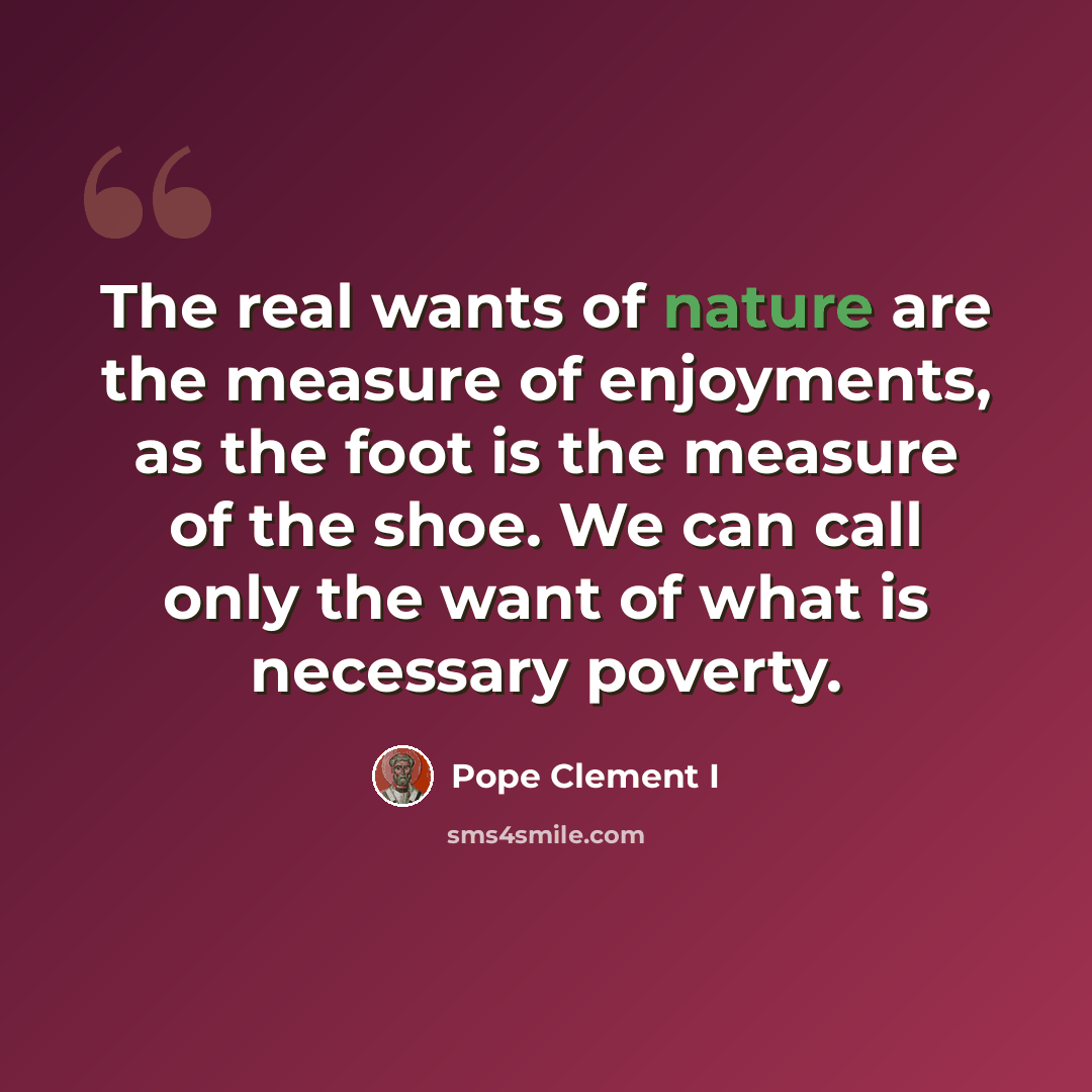 “The real wants of nature are the measure of enjoyments, as the foot is the measure of the shoe. We can call only the want of what is necessary poverty.” quote by Pope Clement I