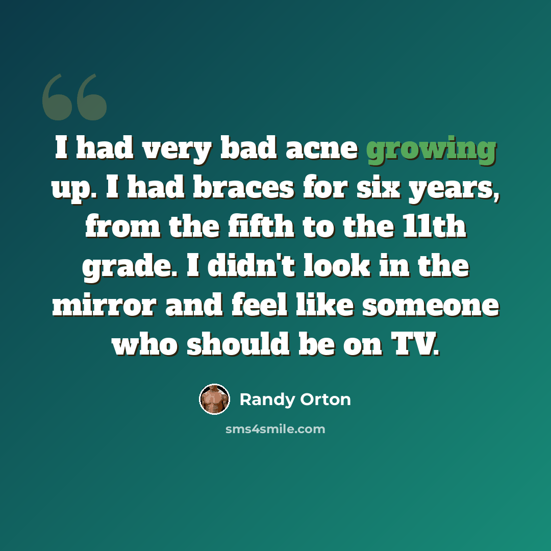 “I had very bad acne growing up. I had braces for six years, from the fifth to the 11th grade. I didn't look in the mirror and feel like someone who should be on TV.” quote by Randy Orton