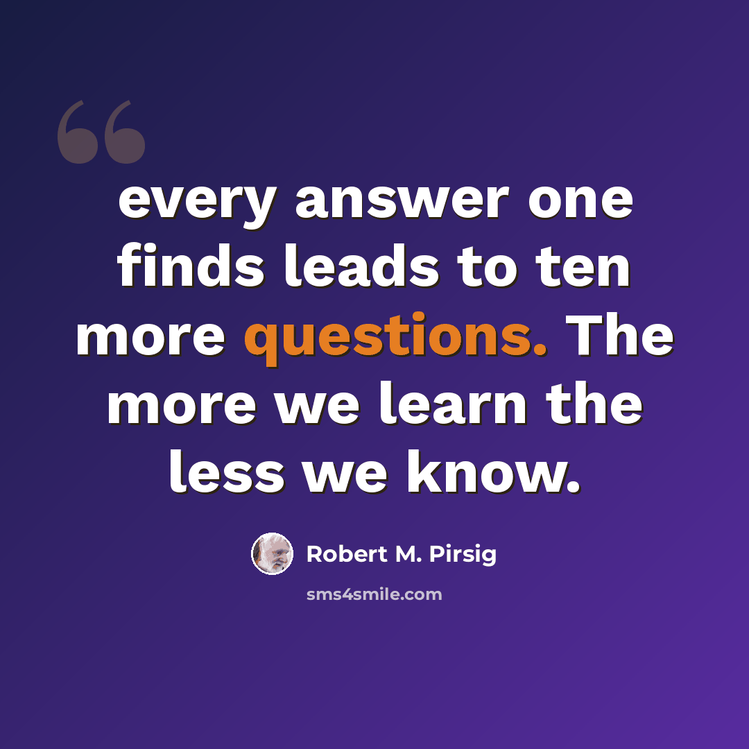 “every answer one finds leads to ten more questions. The more we learn the less we know.” quote by Robert M. Pirsig