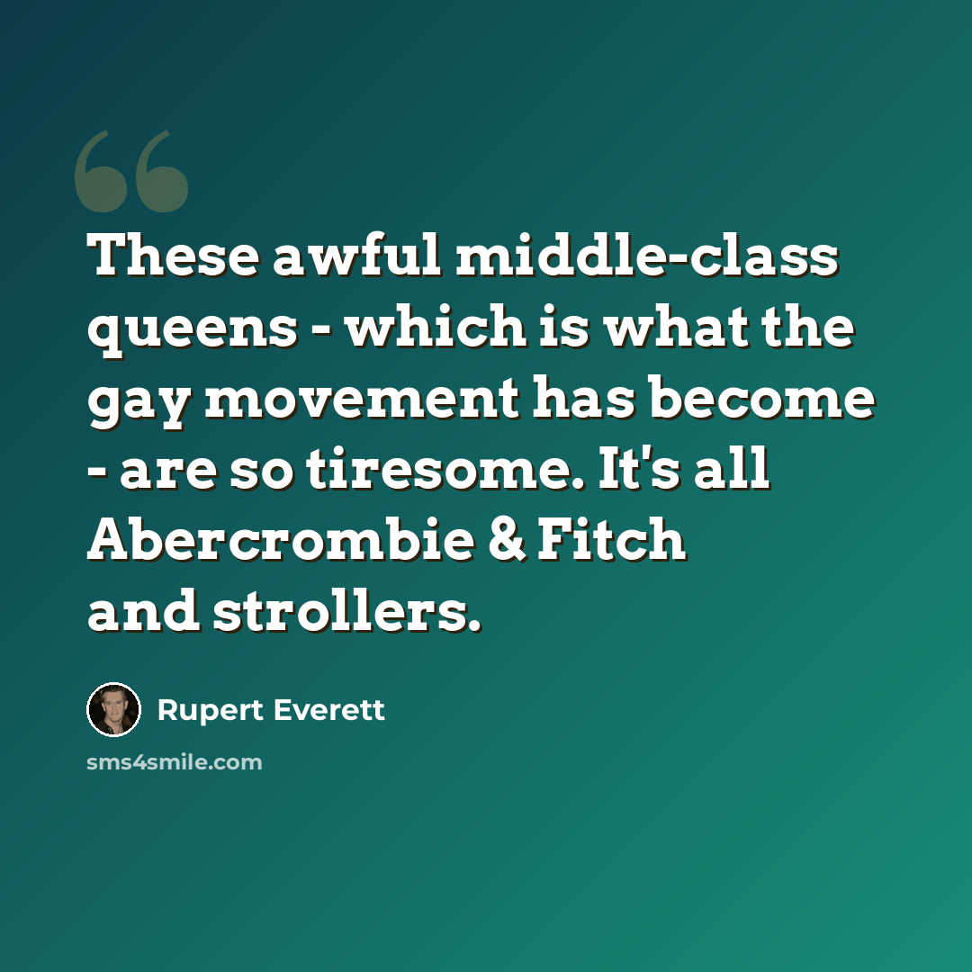 “These awful middle-class queens - which is what the gay movement has become - are so tiresome. It's all Abercrombie & Fitch and strollers.” quote by Rupert Everett