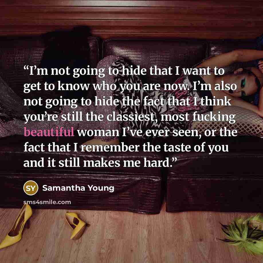 “I’m not going to hide that I want to get to know who you are now. I’m also not going to hide the fact that I think you’re still the classiest, most fucking beautiful woman I’ve ever seen, or the fact that I remember the taste of you and it still makes me hard.” quote by Samantha Young