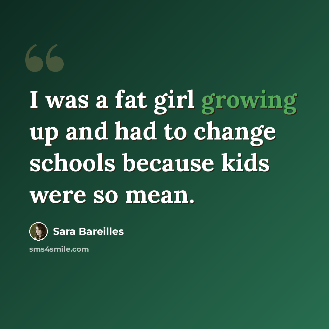 “I was a fat girl growing up and had to change schools because kids were so mean.” quote by Sara Bareilles