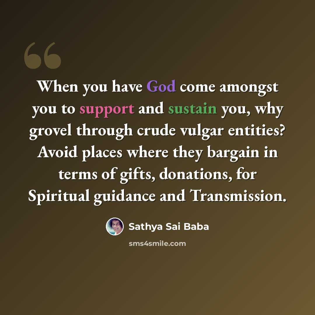 “When you have God come amongst you to support and sustain you, why grovel through crude vulgar entities? Avoid places where they bargain in terms of gifts, donations, for Spiritual guidance and Transmission.” quote by Sathya Sai Baba