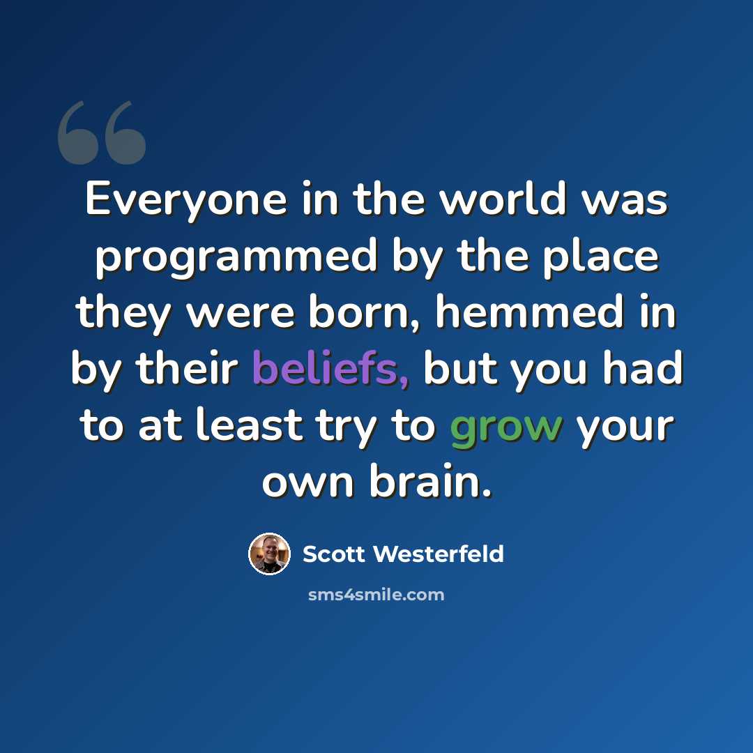 “Everyone in the world was programmed by the place they were born, hemmed in by their beliefs, but you had to at least try to grow your own brain.” quote by Scott Westerfeld