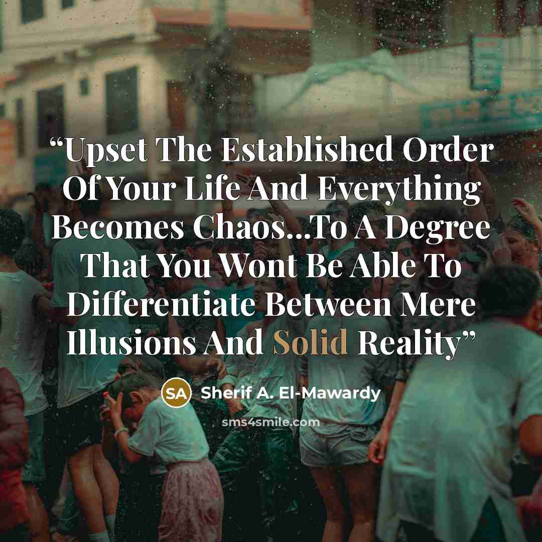 “Upset The Established Order Of Your Life And Everything Becomes Chaos...To A Degree That You Wont Be Able To Differentiate Between Mere Illusions And Solid Reality” quote by Sherif A. El-Mawardy