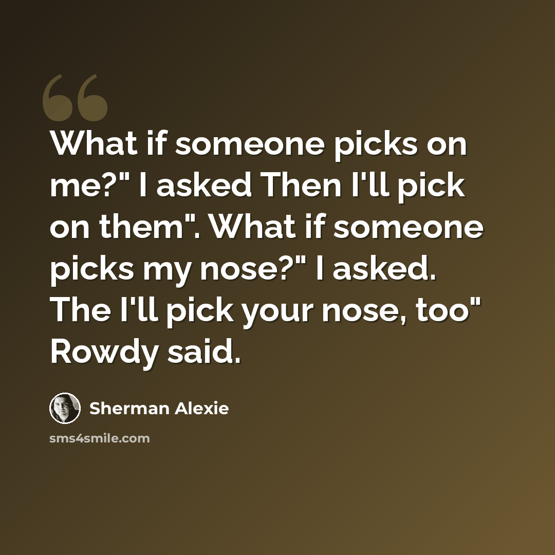 “What if someone picks on me?" I asked Then I'll pick on them". What if someone picks my nose?" I asked. The I'll pick your nose, too" Rowdy said.” quote by Sherman Alexie