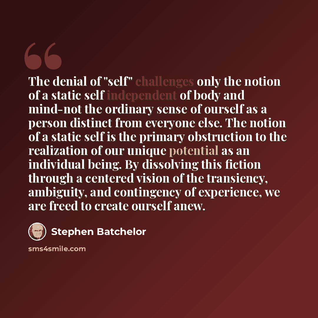“The denial of "self" challenges only the notion of a static self independent of body and mind-not the ordinary sense of ourself as a person distinct from everyone else. The notion of a static self is the primary obstruction to the realization of our unique potential as an individual being. By…” quote by Stephen Batchelor