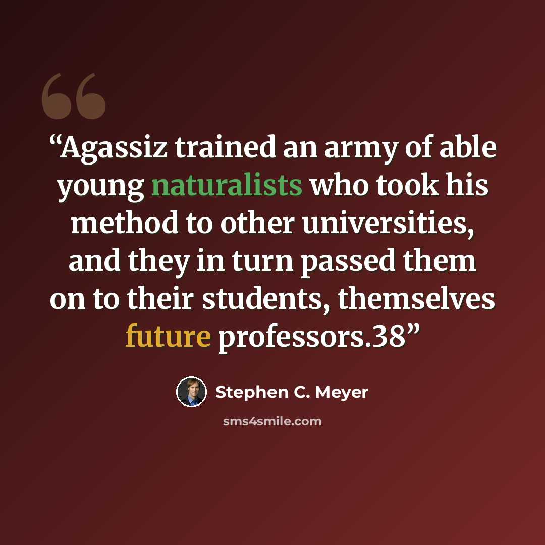“Agassiz trained an army of able young naturalists who took his method to other universities, and they in turn passed them on to their students, themselves future professors.38” quote by Stephen C. Meyer