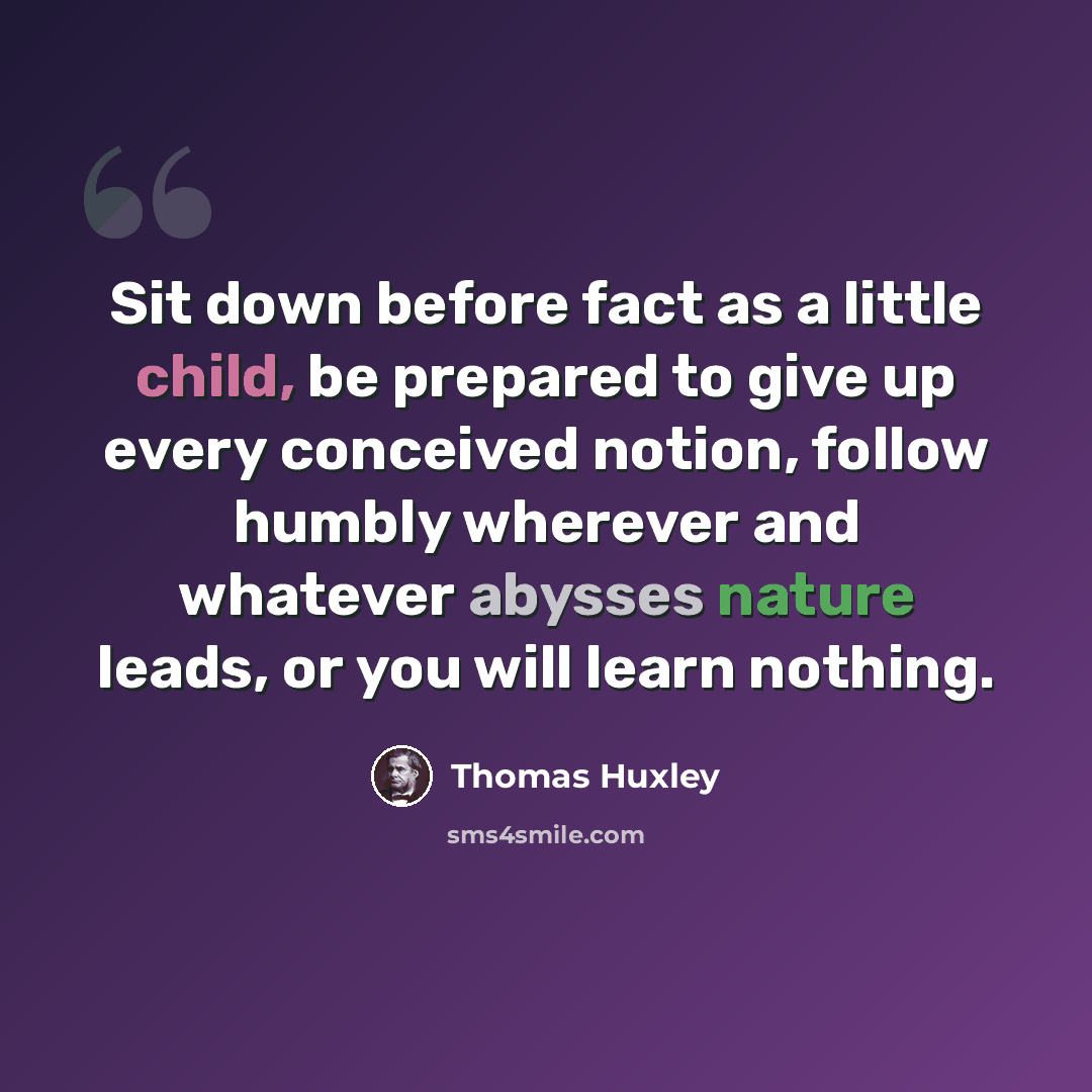 “Sit down before fact as a little child, be prepared to give up every conceived notion, follow humbly wherever and whatever abysses nature leads, or you will learn nothing.” quote by Thomas Huxley