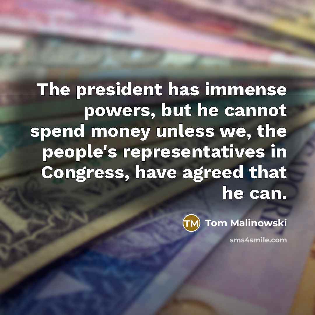 “The president has immense powers, but he cannot spend money unless we, the people's representatives in Congress, have agreed that he can.” quote by Tom Malinowski