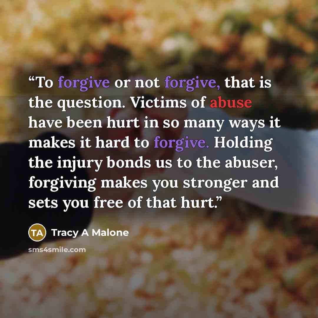 “To forgive or not forgive, that is the question. Victims of abuse have been hurt in so many ways it makes it hard to forgive. Holding the injury bonds us to the abuser, forgiving makes you stronger and sets you free of that hurt.” quote by Tracy A Malone