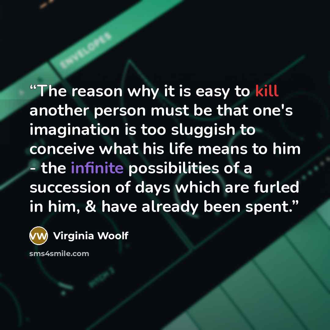 “The reason why it is easy to kill another person must be that one's imagination is too sluggish to conceive what his life means to him - the infinite possibilities of a succession of days which are furled in him, & have already been spent.” quote by Virginia Woolf