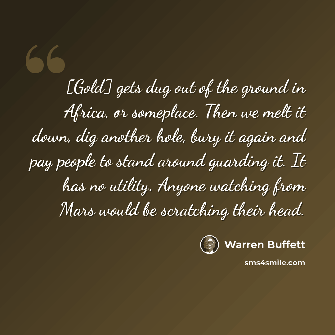 “[Gold] gets dug out of the ground in Africa, or someplace. Then we melt it down, dig another hole, bury it again and pay people to stand around guarding it. It has no utility. Anyone watching from Mars would be scratching their head.” quote by Warren Buffett