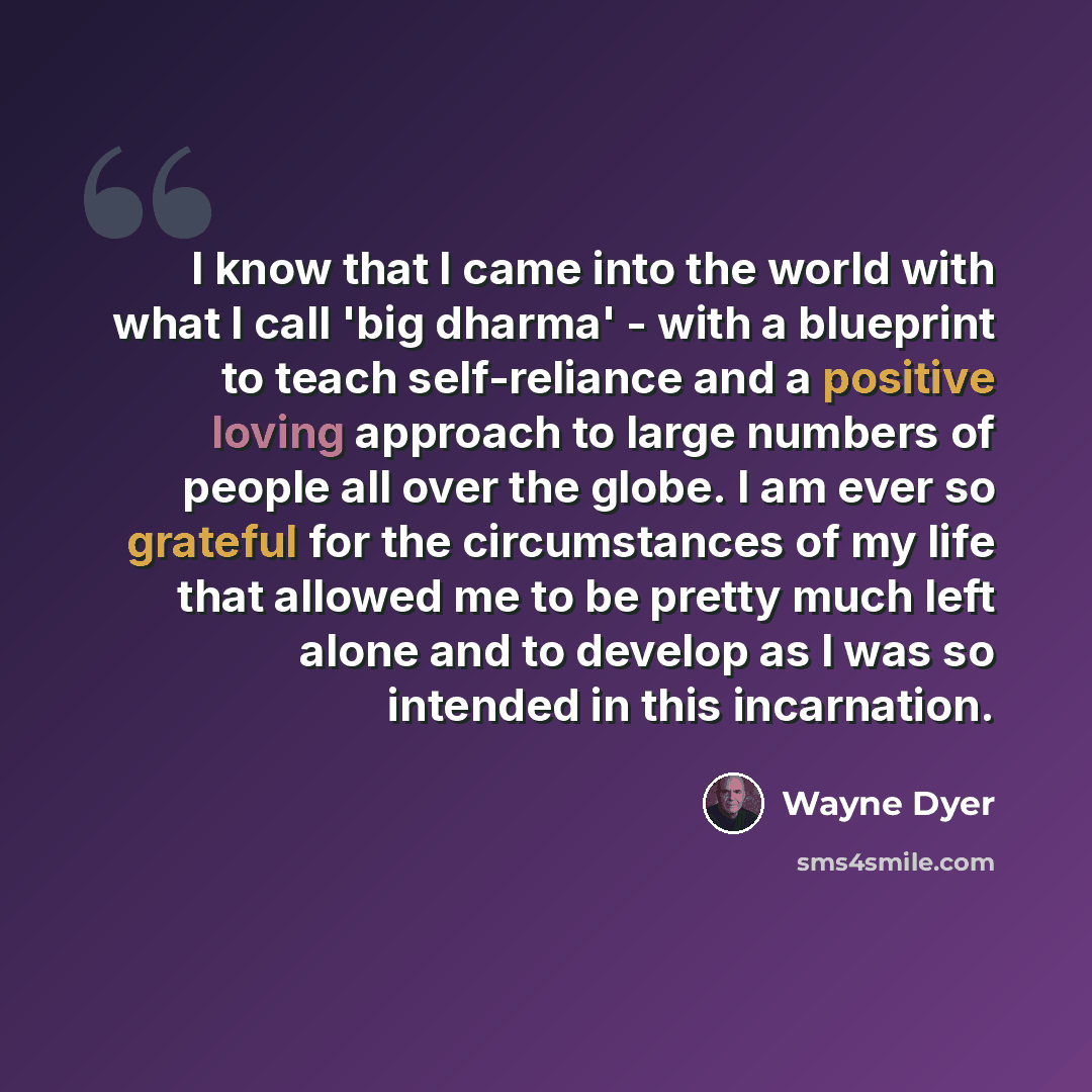 “I know that I came into the world with what I call 'big dharma' - with a blueprint to teach self-reliance and a positive loving approach to large numbers of people all over the globe. I am ever so grateful for the circumstances of my life that allowed me to be pretty much left alone and to develop…” quote by Wayne Dyer