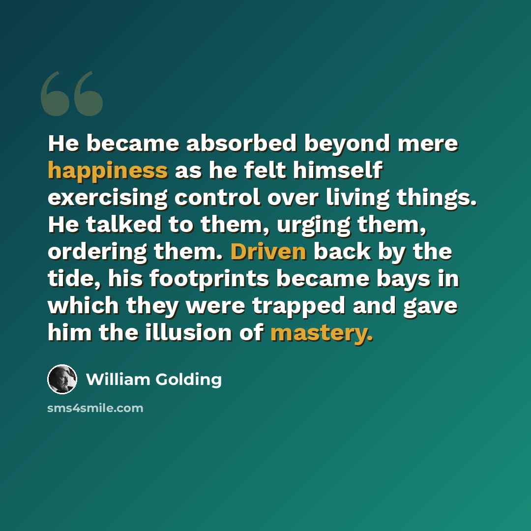 “He became absorbed beyond mere happiness as he felt himself exercising control over living things. He talked to them, urging them, ordering them. Driven back by the tide, his footprints became bays in which they were trapped and gave him the illusion of mastery.” quote by William Golding