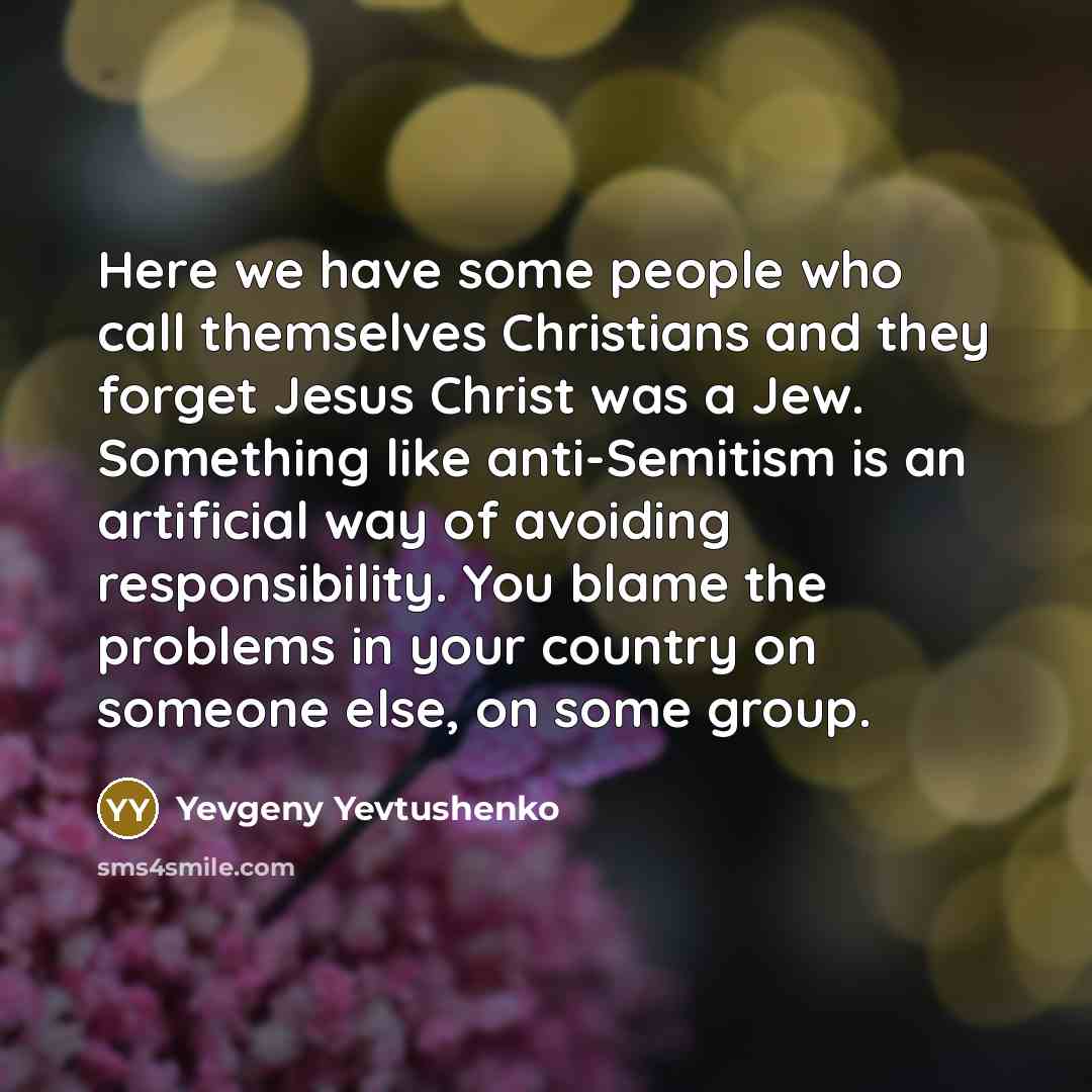 “Here we have some people who call themselves Christians and they forget Jesus Christ was a Jew. Something like anti-Semitism is an artificial way of avoiding responsibility. You blame the problems in your country on someone else, on some group.” quote by Yevgeny Yevtushenko