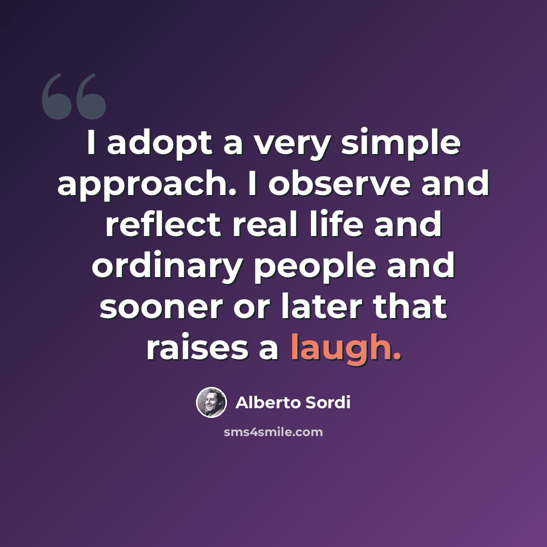 “I adopt a very simple approach. I observe and reflect real life and ordinary people and sooner or later that raises a laugh.” quote by Alberto Sordi