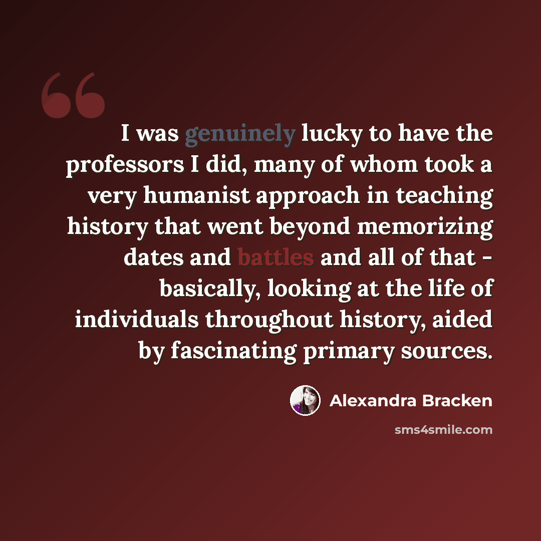 “I was genuinely lucky to have the professors I did, many of whom took a very humanist approach in teaching history that went beyond memorizing dates and battles and all of that - basically, looking at the life of individuals throughout history, aided by fascinating primary sources.” quote by Alexandra Bracken