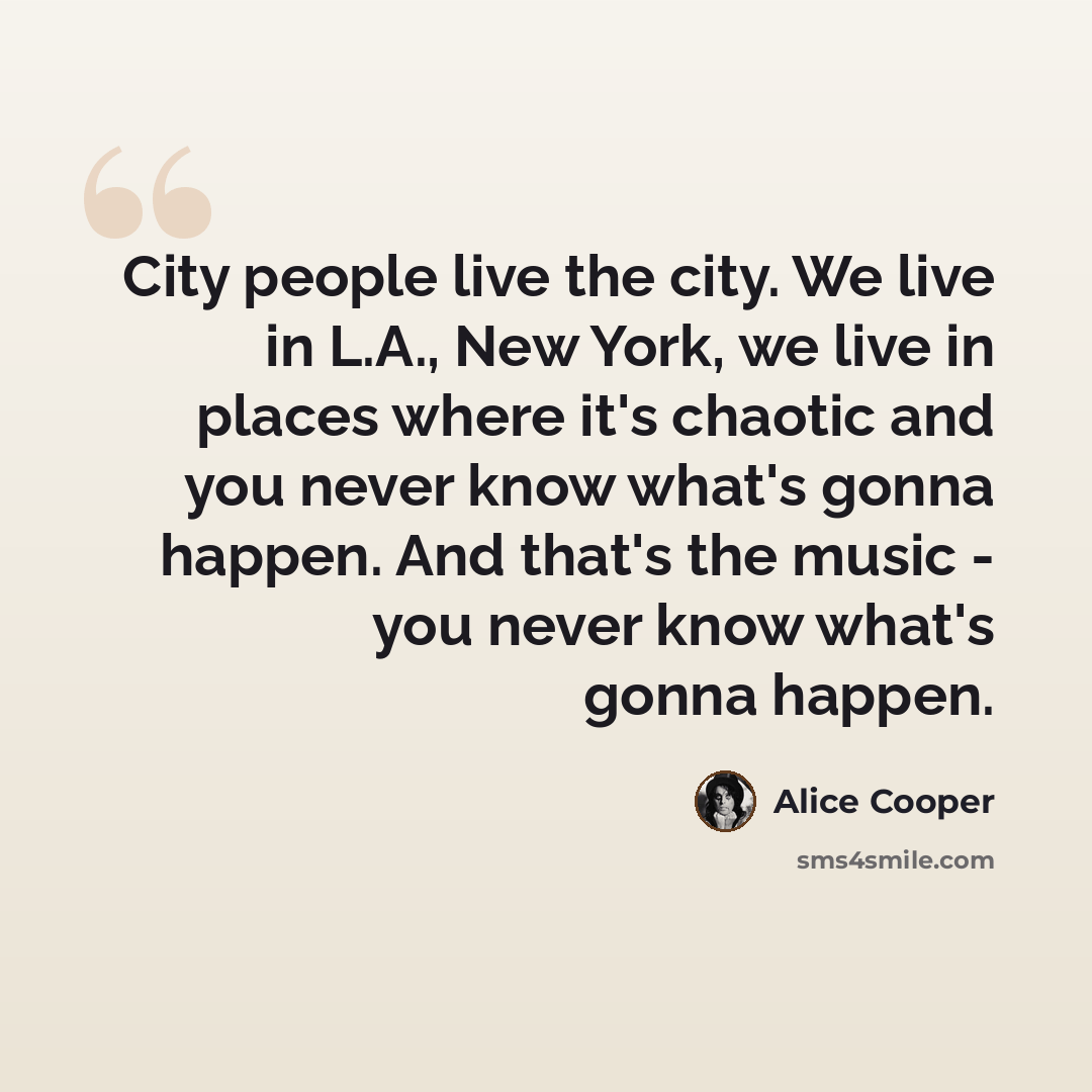 “City people live the city. We live in L.A., New York, we live in places where it's chaotic and you never know what's gonna happen. And that's the music - you never know what's gonna happen.” quote by Alice Cooper