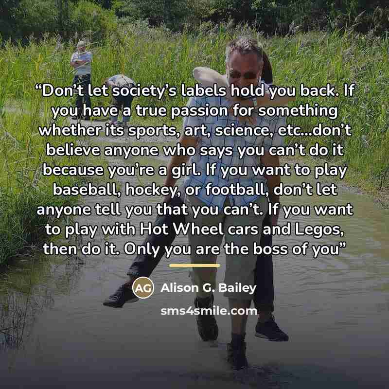 “Don’t let society’s labels hold you back. If you have a true passion for something whether its sports, art, science, etc…don’t believe anyone who says you can’t do it because you’re a girl. If you want to play baseball, hockey, or football, don’t let anyone tell you that you can’t. If you want to…” quote by Alison G. Bailey