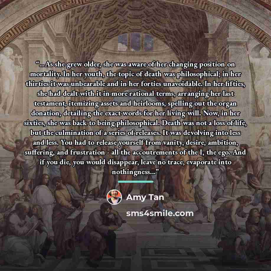 “...As she grew older, she was aware of her changing position on mortality. In her youth, the topic of death was philosophical; in her thirties it was unbearable and in her forties unavoidable. In her fifties, she had dealt with it in more rational terms, arranging her last testament, itemizing…” quote by Amy Tan