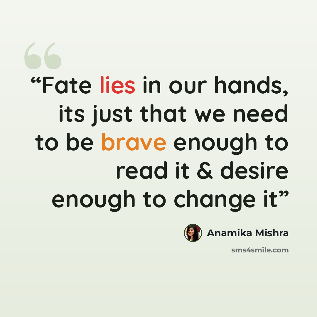 “Fate lies in our hands, its just that we need to be brave enough to read it & desire enough to change it” quote by Anamika Mishra
