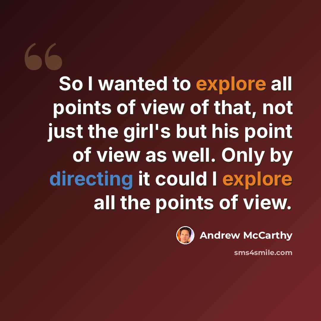 “So I wanted to explore all points of view of that, not just the girl's but his point of view as well. Only by directing it could I explore all the points of view.” quote by Andrew McCarthy