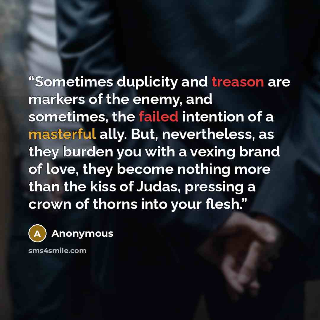 “Sometimes duplicity and treason are markers of the enemy, and sometimes, the failed intention of a masterful ally. But, nevertheless, as they burden you with a vexing brand of love, they become nothing more than the kiss of Judas, pressing a crown of thorns into your flesh.” quote by Anonymous